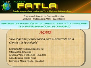 PROGRAMA DE CAPACITACIÓN EN  USO CORRECTO DE LAS TIC´s  A LOS DOCENTES DE LA UNIVERSIDAD NACIONAL DE CHIMBORAZO Programa de Experto en Procesos Elearning Módulo 5 - Metodología PACIE – Capacitación AGATA “ Investigación y capacitación para el desarrollo de la Ciencia y la Tecnología” Coordinador:  Tobías Aliaga (Perú) Integrantes del grupo : Azucena Valle (Riobamba- Ecuador) Alicia Briceño (Costa Rica) Germania Albuja (Quito- Ecuador) Fundación para la Actualización Tecnológica de Latinoamérica 