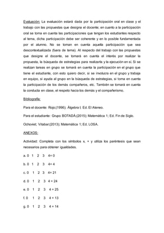 Evaluación: La evaluación estará dada por la participación oral en clase y el
trabajo con las propuestas que designa el docente; en cuanto a la participación
oral se toma en cuenta las participaciones que tengan los estudiantes respecto
al tema, dicha participación debe ser coherente y en lo posible fundamentada
por el alumno. No se toman en cuenta aquella participación que sea
descontextualizada (fuera de tema). Al respecto del trabajo con las propuestas
que designe el docente, se tomará en cuenta el interés por realizar la
propuesta, la búsqueda de estrategias para realizarla y la ejecución en sí. Si se
realizan tareas en grupo se tomará en cuenta la participación en el grupo que
tiene el estudiante, con esto quiero decir, si se involucra en el grupo y trabaja
en equipo, si ayuda al grupo en la búsqueda de estrategias, si toma en cuenta
la participación de los demás compañeros, etc. También se tomará en cuenta
la conducta en clase, el respeto hacia los demás y el compañerismo.
Bibliografía:
Para el docente: Rojo;(1996); Álgebra I; Ed. El Ateneo.
Para el estudiante: Grupo BOTADÁ;(2015); Matemática 1; Ed. Fin de Siglo.
Ochoviet; Vitabar;(2013); Matemática 1; Ed. LOSA.
ANEXOS:
Actividad: Completa con los símbolos x, + y utiliza los paréntesis que sean
necesarios para obtener igualdades.
a. 0 1 2 3 4= 0
b. 0 1 2 3 4= 4
c. 0 1 2 3 4= 21
d. 0 1 2 3 4 = 24
e. 0 1 2 3 4 = 25
f. 0 1 2 3 4 = 13
g. 0 1 2 3 4 = 14
 