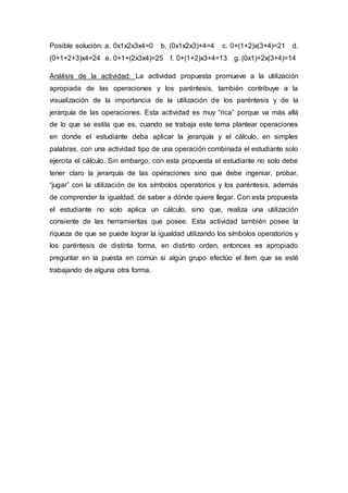 Posible solución: a. 0x1x2x3x4=0 b. (0x1x2x3)+4=4 c. 0+(1+2)x(3+4)=21 d.
(0+1+2+3)x4=24 e. 0+1+(2x3x4)=25 f. 0+(1+2)x3+4=13 g. (0x1)+2x(3+4)=14
Análisis de la actividad: La actividad propuesta promueve a la utilización
apropiada de las operaciones y los paréntesis, también contribuye a la
visualización de la importancia de la utilización de los paréntesis y de la
jerarquía de las operaciones. Esta actividad es muy “rica” porque va más allá
de lo que se estila que es, cuando se trabaja este tema plantear operaciones
en donde el estudiante deba aplicar la jerarquía y el cálculo, en simples
palabras, con una actividad tipo de una operación combinada el estudiante solo
ejercita el cálculo. Sin embargo, con esta propuesta el estudiante no solo debe
tener claro la jerarquía de las operaciones sino que debe ingeniar, probar,
“jugar” con la utilización de los símbolos operatorios y los paréntesis, además
de comprender la igualdad, de saber a dónde quiere llegar. Con esta propuesta
el estudiante no solo aplica un cálculo, sino que, realiza una utilización
consiente de las herramientas que posee. Esta actividad también posee la
riqueza de que se puede lograr la igualdad utilizando los símbolos operatorios y
los paréntesis de distinta forma, en distinto orden, entonces es apropiado
preguntar en la puesta en común si algún grupo efectúo el ítem que se esté
trabajando de alguna otra forma.
 