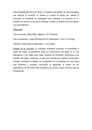 descontextualizada (fuera de tema). Al respecto del trabajo con las propuestas
que designe el docente, se tomará en cuenta el interés por realizar la
propuesta, la búsqueda de estrategias para realizarla y la ejecución en sí.
También se tomará en cuenta la conducta en clase, el respeto hacia los demás
y el compañerismo.
Bibliografía:
Para el docente: Rojo;(1996); Álgebra I; Ed. El Ateneo.
Para el estudiante: Grupo BOTADÁ;(2015); Matemática 1; Ed. Fin de Siglo.
Ochoviet; Vitabar;(2013); Matemática 1; Ed. LOSA.
Análisis de la actividad: La actividad propuesta promueve el aprendizaje a
través del juego, primeramente exige un conocimiento del juego en sí, una
adecuación a las reglas para luego después de admitidas, enfrentarse a los
desafíos del juego, diseñando un plan para alcanzar los objetivos propuestos.
También contribuye al trabajo con contenidos de la asignatura de una forma
más dinámica y divertida, acercando al estudiante al mundo de las
matemáticas de una forma más amigable y no oscura y “dura” como es caer en
lo tradicional.
 