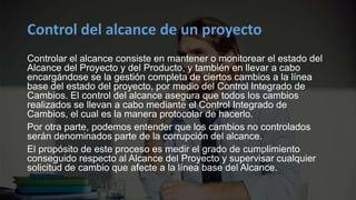 Control del alcance de un proyecto
Controlar el alcance consiste en mantener o monitorear el estado del
Alcance del Proyecto y del Producto, y también en llevar a cabo
encargándose se la gestión completa de ciertos cambios a la línea
base del estado del proyecto, por medio del Control Integrado de
Cambios. El control del alcance asegura que todos los cambios
realizados se llevan a cabo mediante el Control Integrado de
Cambios, el cual es la manera protocolar de hacerlo.
Por otra parte, podemos entender que los cambios no controlados
serán denominados parte de la corrupción del alcance.
El propósito de este proceso es medir el grado de cumplimiento
conseguido respecto al Alcance del Proyecto y supervisar cualquier
solicitud de cambio que afecte a la línea base del Alcance.
 