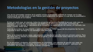 Metodologías en la gestión de proyectos
Uno de los principales cambios de la gestión actual de proyectos consiste en romper con la idea
tradicional de que sólo existe un solo método para la ejecución de tareas, lo cual abre la posibilidad a
nuevos enfoques en la materia.
Si bien en cierto que, en esencia, todos los proyectos se parecen, también lo es que cada caso es
diferente en función de varios factores: sus objetivos, su alcance y proyección, el número de
miembros que lo ejecuta, la naturaleza de la compañía, las expectativas del cliente y el mercado, sus
fases y costes, entre otros.
Además de la labor de seguimiento y vigilancia constante, a los líderes de los proyectos les ha sido
asignada la labor de elegir la vía estrategia más adecuada.
Pero, en la mayoría de los casos, esta elección no resulta tan sencilla como en principio parece. Para
ello hace falta un estudio a profundidad del proyecto y de los elementos tanto internos como externos
que lo componen.
En la actualidad, el abanico de posibilidades es amplísimo. Los métodos de gestión son cada vez
más especializados. Sin embargo, todos comparten un mismo principio de acción: optimizar los
resultados del proyecto a través de mejoras constantes.
 