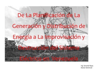 Ing. Gerardo Rojas
Asesor Gerencial
De La Planificación de La
Generación y Distribución de
Energía a La Improvisación y
Destrucción del Sistema
Eléctrico en Venezuela
 