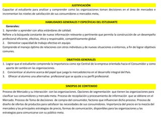 Correo: profesoraclaritza@gmail.com
JUSTIFICACIÓN
Capacitar al estudiante para analizar y comprender como las organizaciones toman decisiones en el área de mercadeo e
incrementan los niveles de satisfacción de sus consumidores o mercados meta,
HABILIDADES GENERALES Y ESPECÍFICAS DEL ESTUDIANTE
Generales:
1. Aprender a aprender con altos estándares de calidad.
Refiere a la búsqueda constante de nueva información relevante y pertinente que permita la construcción de un desempeño
profesional eficiente, efectivo, ético y responsable, competitivamente global.
2. Demostrar capacidad de trabajo efectivo en equipo.
Comprende el manejo óptimo de relaciones con otros individuos y de nuevas situaciones o entornos, a fin de lograr objetivos
comunes.
OBJETIVOS GENERALES
1. Lograr que el estudiante comprenda la importancia como eje Central de la empresa orientada hacia el Consumidor y como
aporte de cambio en las organizaciones.
2. Concientizar al alumno acerca del papel que juega la mercadotecnia en el desarrollo integral del País.
3. Ofrecer al alumno una alternativa profesional que se ajuste a su perfil profesional.
SINOPSIS DE CONTENIDO
Proceso de Mercado y su interacción con las organizaciones. Opciones de segmentación que tienen las organizaciones para
clasificar sus consumidores y mercado meta. Proceso de recopilación y procesamiento de información que se obtiene en el
Mercado. Proceso de Toma de decisiones de compra del consumidor, factores que influencian dicho proceso. Proceso de
diseño de ofertas de productos para satisfacer las necesidades de sus consumidores. Importancia del precio en la mezcla del
mercadeo y las principales estrategias de precio, formas de comunicación, disponibles para las organizaciones y las
estrategias para comunicarse con su público meta.
 