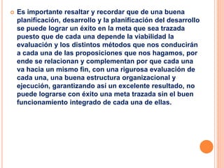  Es importante resaltar y recordar que de una buena
planificación, desarrollo y la planificación del desarrollo
se puede lograr un éxito en la meta que sea trazada
puesto que de cada una depende la viabilidad la
evaluación y los distintos métodos que nos conducirán
a cada una de las proposiciones que nos hagamos, por
ende se relacionan y complementan por que cada una
va hacia un mismo fin, con una rigurosa evaluación de
cada una, una buena estructura organizacional y
ejecución, garantizando así un excelente resultado, no
puede lograrse con éxito una meta trazada sin el buen
funcionamiento integrado de cada una de ellas.
 