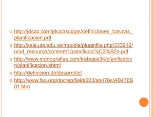 http://jdsac.com/jdsalasc/pps/definiciones_basicas_
planificacion.pdf
 http://saia.uts.edu.ve/moodle/pluginfile.php/333919/
mod_resource/content/1/planificaci%C3%B2n.pdf
 http://www.monografias.com/trabajos34/planificacio
n/planificacion.shtml
 http://definicion.de/desarrollo/
 http://www.fao.org/docrep/field/003/ab476s/AB476S
01.htm
 