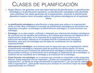 CLASES DE PLANIFICACIÓN
 Según Stoner, los gerentes usan dos tipos básicos de planificación. La planificación
estratégica y la planificación operativa. La planificación estratégica está diseñada
para satisfacer las metas generales de la organización, mientras la planificación
operativa muestra cómo se pueden aplicar los planes estratégicos en el quehacer
diario.
 La planificación estratégica es planificación a largo plazo que enfoca a la organización
como un todo. Muy vinculados al concepto de planificación estratégica se encuentran los
siguientes conceptos: a) estrategia, b) administración estratégica, c) cómo formular una
estrategia.
 Estrategia: es un plan amplio, unificado e integrado que relaciona las ventajas estratégicas
de una firma con los desafíos del ambiente y se le diseña para alcanzar los objetivos de la
organización a largo plazo; es la respuesta de la organización a su entorno en el
transcurso del tiempo, además es el resultado final de la planificación estratégica.
Asimismo, para que una estrategia sea útil debe ser consistente con los objetivos
organizacionales.
 Administración estratégica: es el proceso que se sigue para que una organización realice
la planificación estratégica y después actúe de acuerdo con dichos planes. En forma
general se piensa que el proceso de administración estratégica consiste en cuatro pasos
secuenciales continuos: a) formulación de la estrategia; b) implantación de la estrategia; c)
medición de los resultados de la estrategia y d) evaluación de la estrategia.
 Cómo formular una estrategia: es un proceso que consiste en responder cuatro preguntas
básicas. Estas preguntas son las siguientes: ¿Cuáles son el propósito y los objetivos de la
organización?, ¿A dónde se dirige actualmente la organización?, ¿En que tipo de ambiente
está la organización?, ¿Qué puede hacerse para alcanzar en una forma mejor los objetivos
organizacionales en el futuro?
 