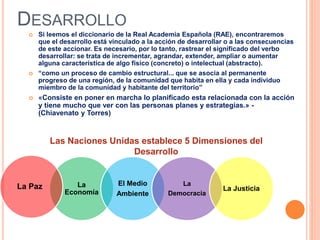 DESARROLLO
 Si leemos el diccionario de la Real Academia Española (RAE), encontraremos
que el desarrollo está vinculado a la acción de desarrollar o a las consecuencias
de este accionar. Es necesario, por lo tanto, rastrear el significado del verbo
desarrollar: se trata de incrementar, agrandar, extender, ampliar o aumentar
alguna característica de algo físico (concreto) o intelectual (abstracto).
 “como un proceso de cambio estructural... que se asocia al permanente
progreso de una región, de la comunidad que habita en ella y cada individuo
miembro de la comunidad y habitante del territorio”
 «Consiste en poner en marcha lo planificado esta relacionada con la acción
y tiene mucho que ver con las personas planes y estrategias.» -
(Chiavenato y Torres)
Las Naciones Unidas establece 5 Dimensiones del
Desarrollo
La
Economía
El Medio
Ambiente
La
Democracia
La JusticiaLa Paz
 