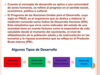  Cuando el concepto de desarrollo se aplica a una comunidad
de seres humanos, se refiere al progreso en el sentido social,
económico, político o cultural.
 El Programa de las Naciones Unidas para el Desarrollo, cuya
sigla es PNUD, es el organismo que se dedica a elaborar la
medición conocida como Índice de Desarrollo Humano (IDH).
Esta estadística que sirve como indicador del estado de una
sociedad tiene en cuenta factores como la expectativa de vida
saludable desde el momento del nacimiento, el nivel de
alfabetización de la población adulta y de matriculación en las
escuelas y la riqueza económica que se refleja en el Producto
Bruto Interno (PBI).
Desarrollo
Económico
Desarrollo
Sostenible
Desarrollo
Metropolitano
Algunos Tipos de Desarrollo
Desarrollo
Infantil
 