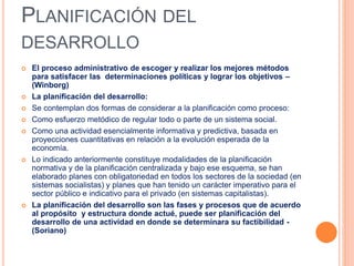PLANIFICACIÓN DEL
DESARROLLO
 El proceso administrativo de escoger y realizar los mejores métodos
para satisfacer las determinaciones políticas y lograr los objetivos –
(Winborg)
 La planificación del desarrollo:
 Se contemplan dos formas de considerar a la planificación como proceso:
 Como esfuerzo metódico de regular todo o parte de un sistema social.
 Como una actividad esencialmente informativa y predictiva, basada en
proyecciones cuantitativas en relación a la evolución esperada de la
economía.
 Lo indicado anteriormente constituye modalidades de la planificación
normativa y de la planificación centralizada y bajo ese esquema, se han
elaborado planes con obligatoriedad en todos los sectores de la sociedad (en
sistemas socialistas) y planes que han tenido un carácter imperativo para el
sector público e indicativo para el privado (en sistemas capitalistas).
 La planificación del desarrollo son las fases y procesos que de acuerdo
al propósito y estructura donde actué, puede ser planificación del
desarrollo de una actividad en donde se determinara su factibilidad -
(Soriano)
 