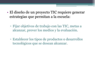 • El diseño de un proyecto TIC requiere generar
estrategias que permitan a la escuela:
▫ Fijar objetivos de trabajo con las TIC, metas a
alcanzar, prever los medios y la evaluación.
▫ Establecer los tipos de productos o desarrollos
tecnológicos que se desean alcanzar.
 