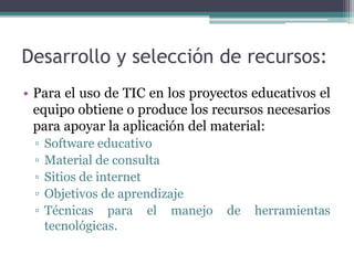 Desarrollo y selección de recursos:
• Para el uso de TIC en los proyectos educativos el
equipo obtiene o produce los recursos necesarios
para apoyar la aplicación del material:
▫ Software educativo
▫ Material de consulta
▫ Sitios de internet
▫ Objetivos de aprendizaje
▫ Técnicas para el manejo de herramientas
tecnológicas.
 