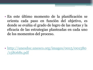 • En este último momento de la planificación se
orienta cada paso en función del objetivo, es
donde se evalúa el grado de logro de las metas y la
eficacia de las estrategias planteadas en cada uno
de los momentos del proceso.
• http://unesdoc.unesco.org/images/0015/001580
/158068s.pdf
 