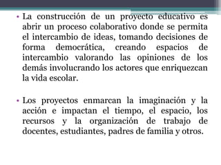 • La construcción de un proyecto educativo es
abrir un proceso colaborativo donde se permita
el intercambio de ideas, tomando decisiones de
forma democrática, creando espacios de
intercambio valorando las opiniones de los
demás involucrando los actores que enriquezcan
la vida escolar.
• Los proyectos enmarcan la imaginación y la
acción e impactan el tiempo, el espacio, los
recursos y la organización de trabajo de
docentes, estudiantes, padres de familia y otros.
 