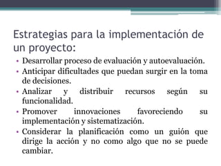 Estrategias para la implementación de
un proyecto:
• Desarrollar proceso de evaluación y autoevaluación.
• Anticipar dificultades que puedan surgir en la toma
de decisiones.
• Analizar y distribuir recursos según su
funcionalidad.
• Promover innovaciones favoreciendo su
implementación y sistematización.
• Considerar la planificación como un guión que
dirige la acción y no como algo que no se puede
cambiar.
 