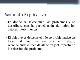 Momento Explicativo
• Es donde se seleccionan los problemas y se
describen, con la participación de todos los
actores intervinientes.
• El objetivo es detectar el núcleo problemático en
torno al cual se realizará el trabajo,
reconociendo el foco de atención y el impacto de
la selección del problema.
 