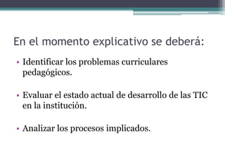 En el momento explicativo se deberá:
• Identificar los problemas curriculares
pedagógicos.
• Evaluar el estado actual de desarrollo de las TIC
en la institución.
• Analizar los procesos implicados.
 