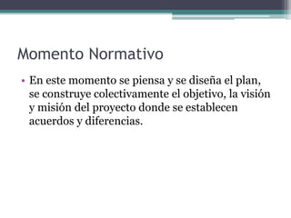 Momento Normativo
• En este momento se piensa y se diseña el plan,
se construye colectivamente el objetivo, la visión
y misión del proyecto donde se establecen
acuerdos y diferencias.
 