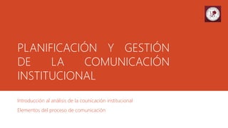 PLANIFICACIÓN Y GESTIÓN
DE LA COMUNICACIÓN
INSTITUCIONAL
Introducción al análisis de la counicación institucional
Elementos del proceso de comunicación
 
