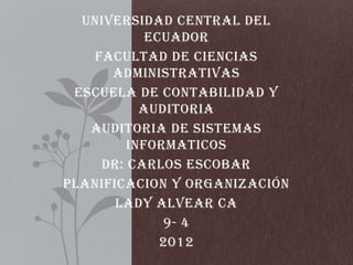 UNIVERSIDAD CENTRAL DEL
           ECUADOR
   FACULTAD DE CIENCIAS
      ADMINISTRATIVAS
 ESCUELA DE CONTABILIDAD Y
          AUDITORIA
   AUDITORIA DE SISTEMAS
        INFORMATICOS
    DR: CARLOS ESCOBAR
PLANIFICACION Y ORGANIZACIÓN
       LADY ALVEAR CA
             9- 4
             2012
 