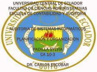 UNIVERSIDAD CENTRAL DE ECUADOR
FACULTAD DE CIENCIAS ADMINISTRATIVAS
ESCUELA DE CONTABILIDAD Y AUDITORIA


AUDITORIA DE SISTEMAS INFORMÁTICOS

   PLANIFICACIÓN Y ORGANIZACIÓN

           PADILLA SYLVIA
              CA 10-3

        DR. CARLOS ESCOBAR
 