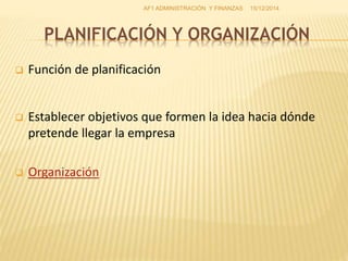 PLANIFICACIÓN Y ORGANIZACIÓN
 Función de planificación
 Establecer objetivos que formen la idea hacia dónde
pretende llegar la empresa
 Organización
15/12/2014AF1 ADMINISTRACIÓN Y FINANZAS
 