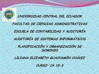 UNIVERSIDAD CENTRAL DEL ECUADOR

FACULTAD DE CIENCIAS ADMINISTRATIVAS

ESCUELA DE CONTABILIDAD Y AUDITORÍA

AUDITORÍA DE SISTEMAS INFORMÁTICOS

  PLANIFICACIÓN Y ORGANIZACIÓN DE
              DOMINIO

 LILIANA ELIZABETH GUACHAMÍN CHÁVEZ

           CURSO: CA 10-3
 
