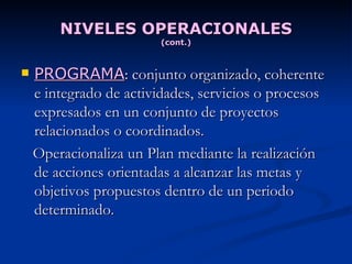 NIVELES OPERACIONALES (cont.) PROGRAMA :  conjunto organizado, coherente e integrado de actividades, servicios o procesos expresados en un conjunto de proyectos relacionados o coordinados.  Operacionaliza un Plan mediante la realización de acciones orientadas a alcanzar las metas y objetivos propuestos dentro de un periodo determinado. 