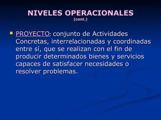 NIVELES OPERACIONALES (cont.) PROYECTO :  conjunto de Actividades Concretas, interrelacionadas y coordinadas entre sí, que se realizan con el fin de producir determinados bienes y servicios capaces de satisfacer necesidades o resolver problemas. 