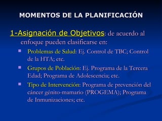 MOMENTOS DE LA PLANIFICACIÓN 1-Asignación de Objetivos : de acuerdo al enfoque pueden clasificarse en: Problemas de Salud : Ej. Control de TBC; Control de la HTA; etc. Grupos de Población : Ej. Programa de la Tercera Edad; Programa de Adolescencia; etc. Tipo de Intervención : Programa de prevención del cáncer génito-mamario (PROGEMA); Programa de Inmunizaciones; etc. 