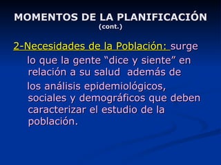 MOMENTOS DE LA PLANIFICACIÓN (cont.) 2-Necesidades de la Población:  surge lo que la gente “dice y siente” en relación a su salud  además de los análisis epidemiológicos, sociales y demográficos que deben caracterizar el estudio de la población. 