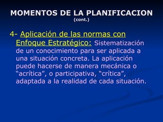MOMENTOS DE LA PLANIFICACION (cont.) 4-  Aplicación de las normas con Enfoque Estratégico:   Sistematización de un conocimiento para ser aplicada a una situación concreta. La aplicación puede hacerse de manera mecánica o “acrítica”, o participativa, “crítica”, adaptada a la realidad de cada situación. 