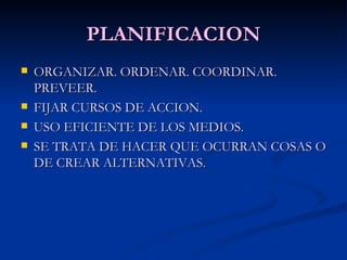 PLANIFICACION ORGANIZAR. ORDENAR. COORDINAR. PREVEER. FIJAR CURSOS DE ACCION. USO EFICIENTE DE LOS MEDIOS. SE TRATA DE HACER QUE OCURRAN COSAS O DE CREAR ALTERNATIVAS. 