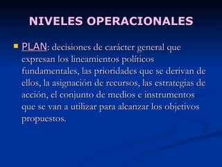 NIVELES OPERACIONALES PLAN :  decisiones de carácter general que expresan los lineamientos políticos fundamentales, las prioridades que se derivan de ellos, la asignación de recursos, las estrategias de acción, el conjunto de medios e instrumentos que se van a utilizar para alcanzar los objetivos propuestos. 