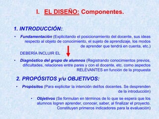 I. EL DISEÑO: Componentes.

1. INTRODUCCIÓN:.
•       Fundamentación (Explicitando el posicionamiento del docente, sus ideas
          respecto al objeto de conocimiento, el sujeto de aprendizaje, los modos
                                         de aprender que tendrá en cuenta, etc.)
        DEBERÍA INCLUIR EL
•       Diagnóstico del grupo de alumnos (Registrando conocimientos previos,
         dificultades, relaciones entre pares y con el docente, etc. como aspectos
                                         RELEVANTES en función de la propuesta

    2. PROPÓSITOS y/u OBJETIVOS:
    •    Propósitos (Para explicitar la intención del/los docentes. Se desprenden
                                                                de la introducción)
              •   Objetivos (Se formulan en términos de lo que se espera que los
                  alumnos logren aprender, conocer, saber, al finalizar el proyecto.
                             Constituyen primeros indicadores para la evaluación)
 