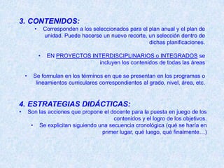 3. CONTENIDOS:
          •       Corresponden a los seleccionados para el plan anual y el plan de
                  unidad. Puede hacerse un nuevo recorte, un selección dentro de
                                                           dichas planificaciones.

              •    EN PROYECTOS INTERDISCIPLINARIOS o INTEGRADOS se
                                  incluyen los contenidos de todas las áreas

    •     Se formulan en los términos en que se presentan en los programas o
           lineamientos curriculares correspondientes al grado, nivel, área, etc.


4. ESTRATEGIAS DIDÁCTICAS:
•       Son las acciones que propone el docente para la puesta en juego de los
                                         contenidos y el logro de los objetivos.
         • Se explicitan siguiendo una secuencia cronológica (qué se haría en
                                    primer lugar, qué luego, qué finalmente…)
 