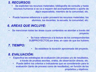 5. RECURSOS:
        •     Se explicitan los recursos materiales; bibliografía de consulta y hasta
            recursos humanos si se va a requerir del acompañamiento o aporte de
                                  algún especialista, miembro de la comunidad, etc.

•           Puede hacerse referencia a quién proveerá los recursos materiales: los
                            alumnos, los docentes, la escuela, la comunidad, etc.

6. AREAS QUE INCLUYE:
•       Se mencionan todas las áreas cuyos contenidos se abordan a través del
                                                                    proyecto.
                         •    Se hace referencia a la lectura de los correspondientes
                             SUBPROYECTOS por área, en caso de que los hubiere.

7. TIEMPO:
                               •   Se establece la duración aproximada del proyecto.

8. EVALUACIÓN:
    •       Especifica las estrategias de evaluación (de proceso y/o de resultados,
                 a través de pruebas escritas, orales, de observación directa, etc.
            • Puede definir los criterios o indicadores que se considerarán para la
              evaluación (tanto de proceso como de resultados), en función de los
                                                             propósitos y objetivos.
 
