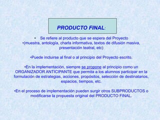 PRODUCTO FINAL:
          • Se refiere al producto que se espera del Proyecto
    •(muestra, antología, charla informativa, textos de difusión masiva,
                         presentación teatral, etc)

         •Puede incluirse al final o al principio del Proyecto escrito.

     •En la implementación, siempre se propone al principio como un
 ORGANIZADOR ANTICIPANTE que permita a los alumnos participar en la
formulación de estrategias, acciones, propósitos, selección de destinatarios,
                          espacios, tiempos, etc.

•En el proceso de implementación pueden surgir otros SUBPRODUCTOS o
          modificarse la propuesta original del PRODUCTO FINAL.
 