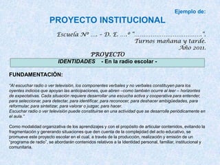 Ejemplo de:
                     PROYECTO INSTITUCIONAL
                         Escuela Nº …. – D. E. ….º “……………………………….”.
                                                    Turnos mañana y tarde.
                                                                Año 2011.
                                    PROYECTO
                         IDENTIDADES - En la radio escolar -

FUNDAMENTACIÓN:
“Al escuchar radio o ver televisión, los componentes verbales y no verbales constituyen para los
oyentes indicios que apoyan las anticipaciones, que abren –como también ocurre al leer – horizontes
de expectativas. Cada situación requiere desarrollar una escucha activa y cooperativa para entender,
para seleccionar, para detectar, para identificar, para reconocer, para deshacer ambigüedades, para
reformular, para sintetizar, para valorar o juzgar, para hacer.
Escuchar radio o ver televisión puede constituirse en una actividad que se desarrolle periódicamente en
el aula.”

Como modalidad organizativa de los aprendizajes y con el propósito de articular contenidos, evitando la
fragmentación y generando situaciones que den cuenta de la complejidad del acto educativo, se
promueve este proyecto escolar en el cual, a través de la producción, realización y emisión de un
“programa de radio”, se abordarán contenidos relativos a la Identidad personal, familiar, institucional y
comunitaria.
 