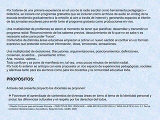 Por tratarse de una primera experiencia en el uso de la radio escolar como herramienta pedagógico –
didáctica, se iniciará con programas grabados que se incluirán como archivos de audio en el blog de la
escuela tendiendo gradualmente a la emisión al aire a través de internet y generando espacios al interior
de las jornadas escolares para emitir tanto el programa grabado como producciones en vivo.

Una multiplicidad de problemas se abren al momento de tener que planificar, desarrollar y transmitir un
programa radial: Reconocimiento de los saberes previos, descubrimiento de lo que no se sabe y es
necesario saber para poder “hacer”.
Contenidos de distintas áreas educativas empiezan a cobrar un nuevo sentido al confluir en un formato
expresivo que pretende comunicar información, ideas, emociones, sensaciones.

Una multiplicidad de decisiones: Discusiones, argumentaciones, posicionamientos, definiciones,
consenso, acuerdos… pensamiento crítico.
Arte, música, valores…
Todo confluye y se pone de manifiesto en, tal vez, unos pocos minutos de emisión radial.
Por todo lo anterior se anticipa con esta propuesta un rico espacio de experiencias pedagógicas, sociales
y afectivas tanto para los alumnos como para los docentes y la comunidad educativa toda.


PROPÓSITOS:

A través del presente proyecto los docentes se proponen:

  Favorecer el aprendizaje de contenidos de diversas áreas en torno al tema de la Identidad personal y
 social, las diferencias culturales y el respeto por los derechos del todos.
 _________________________________________________________________________________
 1 Diseño Curricular para la Escuela Primaria – PRÁCTICAS DEL LENGUAJE – HABLAR EN LA ESCUELA (Y MÁS ALLÁ DE ELLA). 3.2. De los
 contextos interpersonales a los públicos. Segundo Ciclo. GCBA; 2000
 