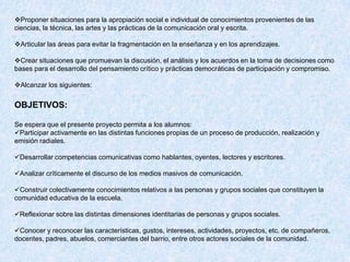 Proponer situaciones para la apropiación social e individual de conocimientos provenientes de las
ciencias, la técnica, las artes y las prácticas de la comunicación oral y escrita.

Articular las áreas para evitar la fragmentación en la enseñanza y en los aprendizajes.

Crear situaciones que promuevan la discusión, el análisis y los acuerdos en la toma de decisiones como
bases para el desarrollo del pensamiento crítico y prácticas democráticas de participación y compromiso.

Alcanzar los siguientes:


OBJETIVOS:

Se espera que el presente proyecto permita a los alumnos:
Participar activamente en las distintas funciones propias de un proceso de producción, realización y
emisión radiales.

Desarrollar competencias comunicativas como hablantes, oyentes, lectores y escritores.

Analizar críticamente el discurso de los medios masivos de comunicación.

Construir colectivamente conocimientos relativos a las personas y grupos sociales que constituyen la
comunidad educativa de la escuela.

Reflexionar sobre las distintas dimensiones identitarias de personas y grupos sociales.

Conocer y reconocer las características, gustos, intereses, actividades, proyectos, etc. de compañeros,
docentes, padres, abuelos, comerciantes del barrio, entre otros actores sociales de la comunidad.
 
