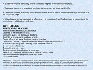 Establecer vínculos afectivos y cultivar valores de respeto, cooperación y solidaridad.

Respetar y promover el respeto de los derechos humanos y los derechos del niño.

Desarrollar criterios estéticos y vincular el arte en sus diversas formas con los aprendizajes escolares que
se pongan en juego.

Utilizar las nuevas tecnologías de la información y la comunicación profundizando en el conocimiento de
las distintas posibilidades que ofrecen.

CONTENIDOS:
PRÁCTICAS DEL LENGUAJE:
Tipos textuales: Entrevista y cuestionario:
Localizar la información buscada.
Vincular lo que se lee con la vida cotidiana.
Controlar la propia comprensión de lo leído.
Reunir información sobre destinatarios de entrevistas.
Obtener información complementaria acerca del tema que se está abordando.
Tomar en cuenta lo que se conoce y lo que se quiere conocer.
Desarrollar cuestionarios.
Transcribir una entrevista.
Tener en cuenta el propósito de la entrevista.
Seleccionar preguntas en función de la información disponible.
Escuchar para evitar preguntas sobre lo ya dicho.
Pedir aclaraciones.
_____________________________________________________________________________________
2 Se enuncian a continuación, en forma general, sólo algunos de los contenidos que se consideran “a priori” como posibles de ser abordados a través
del proyecto. No obstante, a los mencionados se irán sumando los de áreas curriculares y otros de las áreas programáticas que surjan como
emergentes durante la ejecución de la propuesta didáctica. Por último, el alcance y la profundidad en el tratamiento, tanto de los contenidos
propuestos como de los que se vayan agregando, se adecuará a las características psicoevolutivas de los distintos grupos etarios de alumnos que
asisten a la escuela.
 