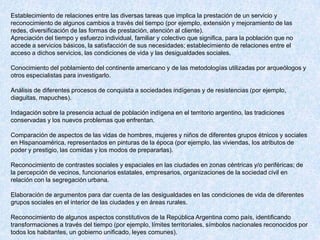 Establecimiento de relaciones entre las diversas tareas que implica la prestación de un servicio y
reconocimiento de algunos cambios a través del tiempo (por ejemplo, extensión y mejoramiento de las
redes, diversificación de las formas de prestación, atención al cliente).
Apreciación del tiempo y esfuerzo individual, familiar y colectivo que significa, para la población que no
accede a servicios básicos, la satisfacción de sus necesidades; establecimiento de relaciones entre el
acceso a dichos servicios, las condiciones de vida y las desigualdades sociales.

Conocimiento del poblamiento del continente americano y de las metodologías utilizadas por arqueólogos y
otros especialistas para investigarlo.

Análisis de diferentes procesos de conquista a sociedades indígenas y de resistencias (por ejemplo,
diaguitas, mapuches).

Indagación sobre la presencia actual de población indígena en el territorio argentino, las tradiciones
conservadas y los nuevos problemas que enfrentan.

Comparación de aspectos de las vidas de hombres, mujeres y niños de diferentes grupos étnicos y sociales
en Hispanoamérica, representados en pinturas de la época (por ejemplo, las viviendas, los atributos de
poder y prestigio, las comidas y los modos de prepararlas).

Reconocimiento de contrastes sociales y espaciales en las ciudades en zonas céntricas y/o periféricas; de
la percepción de vecinos, funcionarios estatales, empresarios, organizaciones de la sociedad civil en
relación con la segregación urbana.

Elaboración de argumentos para dar cuenta de las desigualdades en las condiciones de vida de diferentes
grupos sociales en el interior de las ciudades y en áreas rurales.

Reconocimiento de algunos aspectos constitutivos de la República Argentina como país, identificando
transformaciones a través del tiempo (por ejemplo, límites territoriales, símbolos nacionales reconocidos por
todos los habitantes, un gobierno unificado, leyes comunes).
 