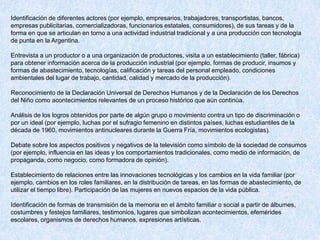 Identificación de diferentes actores (por ejemplo, empresarios, trabajadores, transportistas, bancos,
empresas publicitarias, comercializadoras, funcionarios estatales, consumidores), de sus tareas y de la
forma en que se articulan en torno a una actividad industrial tradicional y a una producción con tecnología
de punta en la Argentina.

Entrevista a un productor o a una organización de productores, visita a un establecimiento (taller, fábrica)
para obtener información acerca de la producción industrial (por ejemplo, formas de producir, insumos y
formas de abastecimiento, tecnologías, calificación y tareas del personal empleado, condiciones
ambientales del lugar de trabajo, cantidad, calidad y mercado de la producción).

Reconocimiento de la Declaración Universal de Derechos Humanos y de la Declaración de los Derechos
del Niño como acontecimientos relevantes de un proceso histórico que aún continúa.

Análisis de los logros obtenidos por parte de algún grupo o movimiento contra un tipo de discriminación o
por un ideal (por ejemplo, luchas por el sufragio femenino en distintos países, luchas estudiantiles de la
década de 1960, movimientos antinucleares durante la Guerra Fría, movimientos ecologistas).

Debate sobre los aspectos positivos y negativos de la televisión como símbolo de la sociedad de consumos
(por ejemplo, influencia en las ideas y los comportamientos tradicionales, como medio de información, de
propaganda, como negocio, como formadora de opinión).

Establecimiento de relaciones entre las innovaciones tecnológicas y los cambios en la vida familiar (por
ejemplo, cambios en los roles familiares, en la distribución de tareas, en las formas de abastecimiento, de
utilizar el tiempo libre). Participación de las mujeres en nuevos espacios de la vida pública.

Identificación de formas de transmisión de la memoria en el ámbito familiar o social a partir de álbumes,
costumbres y festejos familiares, testimonios, lugares que simbolizan acontecimientos, efemérides
escolares, organismos de derechos humanos, expresiones artísticas.
 