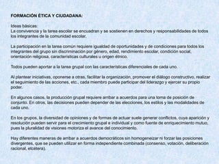 FORMACIÓN ÉTICA Y CIUDADANA:

Ideas básicas:
La convivencia y la tarea escolar se encuadran y se sostienen en derechos y responsabilidades de todos
los integrantes de la comunidad escolar.

La participación en la tarea común requiere igualdad de oportunidades y de condiciones para todos los
integrantes del grupo sin discriminación por género, edad, rendimiento escolar, condición social,
orientación religiosa, características culturales u origen étnico.

Todos pueden aportar a la tarea grupal con las características diferenciales de cada uno.

Al plantear iniciativas, oponerse a otras, facilitar la organización, promover el diálogo constructivo, realizar
el seguimiento de las acciones, etc., cada miembro puede participar del liderazgo y ejercer su propio
poder.

En algunos casos, la producción grupal requiere arribar a acuerdos para una toma de posición de
conjunto. En otros, las decisiones pueden depender de las elecciones, los estilos y las modalidades de
cada uno.

En los grupos, la diversidad de opiniones y de formas de actuar suele generar conflictos, cuya aparición y
resolución pueden servir para el crecimiento grupal e individual y como fuente de enriquecimiento mutuo,
pues la pluralidad de visiones motoriza el avance del conocimiento.

Hay diferentes maneras de arribar a acuerdos democráticos sin homogeneizar ni forzar las posiciones
divergentes, que se pueden utilizar en forma independiente combinada (consenso, votación, deliberación
racional, etcétera).
 