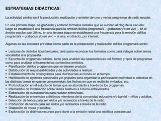 ESTRATEGIAS DIDÁCTICAS:

La actividad central será la producción, realización y emisión de uno o varios programas de radio escolar.

En una primera etapa, se grabarán y editarán formatos radiales que se subirán al blog de la escuela;
luego se establecerá una frecuencia para la emisión del/los programa/s – grabados y/o en vivo – en el
ámbito escolar; por último, en una tercera etapa se establecerá una frecuencia para la emisión del/los
programa/s – grabados y/o en vivo – al aire, en directo, por internet.

Algunas de las acciones previstas como parte de la preparación y realización del/los programa/s serán:

 Lecturas de distintos tipos textuales, tanto para reconocer los formatos como para indagar sobre temas
vinculados a la propuesta.
 Escucha de programas radiales, tanto para analizar las características del formato y tipos de programas
como para analizar críticamente los contenidos emitidos.
 Planificación del/los programa/s que se deseen producir.
 Distribución de responsabilidades y de actividades a realizar.
 Establecimiento de cronogramas para distribuir las acciones en el tiempo.
 Habilitación de agendas personales y/o grupales para organizar la participación individual o colectiva en
las distintas tareas en que se comprometan, las fechas en que se recibirán invitados, etc.
 Profundización en el estudio de temas que se abordarán a través de los programas.
 Intercambio de información sobre temas relativos a futuros entrevistados.
 Elaboración de cuestionarios para realizar entrevistas.
 Realización de entrevistas a distintos miembros de la comunidad educativa y/o barrial – niños y adultos.
 Selección de textos para ser leídos y/o recreados a través de la radio.
 Producción de textos para ser leídos y/o recreados a través de la radio.
 Grabación de voces y sonidos.
 Exploración de distintos recursos para darle a la emisión radial una estética consensuad
 