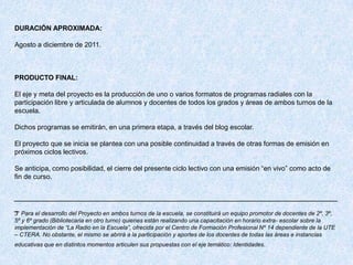 DURACIÓN APROXIMADA:

Agosto a diciembre de 2011.



PRODUCTO FINAL:

El eje y meta del proyecto es la producción de uno o varios formatos de programas radiales con la
participación libre y articulada de alumnos y docentes de todos los grados y áreas de ambos turnos de la
escuela.

Dichos programas se emitirán, en una primera etapa, a través del blog escolar.

El proyecto que se inicia se plantea con una posible continuidad a través de otras formas de emisión en
próximos ciclos lectivos.

Se anticipa, como posibilidad, el cierre del presente ciclo lectivo con una emisión “en vivo” como acto de
fin de curso.


__________________________________________________________________
_
3 Para el desarrollo del Proyecto en ambos turnos de la escuela, se constituirá un equipo promotor de docentes de 2º, 3º,
5º y 6º grado (Bibliotecaria en otro turno) quienes están realizando una capacitación en horario extra- escolar sobre la
implementación de “La Radio en la Escuela”, ofrecida por el Centro de Formación Profesional Nº 14 dependiente de la UTE
– CTERA. No obstante, el mismo se abrirá a la participación y aportes de los docentes de todas las áreas e instancias
educativas que en distintos momentos articulen sus propuestas con el eje temático: Identidades.
 