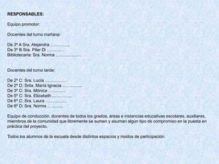 RESPONSABLES:

Equipo promotor:

Docentes del turno mañana:

De 3º A Sra. Alejandra …………..
De 3º B Sra. Pilar Di …………
Bibliotecaria: Sra. Norma ………………


Docentes del turno tarde:

De 2º C: Sra. Lucía ……………
De 2º D: Srita. María Ignacia …………..
De 3º C: Sra. Mónica …………
De 5º C: Sra. Elizabeth …………..
De 6º C: Sra. Laura ……………
De 6º D: Sra. Norma ………..

Equipo de conducción, docentes de todos los grados, áreas e instancias educativas escolares, auxiliares,
miembros de la comunidad que libremente se sumen y asuman algún tipo de compromiso en la puesta en
práctica del proyecto.

Todos los alumnos de la escuela desde distintos espacios y modos de participación.
 