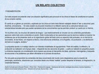 UN RELATO COLECTIVO

 FUNDAMENTACIÓN:

Con este proyecto se pretende crear una situación significativa para provocar en los chicos el deseo de constituirse en autores
de sus propios cuentos.

El cuento es un género ya conocido y explorado por los chicos en tanto texto literario trabajado desde el “leer (o escuchar) para
divertirse, emocionarse…” En esta ocasión se procurará iniciarlos en la reflexión acerca de su estructura textual y sus
características lexicales para que puedan apropiarse de los conocimientos que les permitan producir un cuento por sí mismos.

“En el primer ciclo, los recursos del sistema de lengua – que tradicionalmente se vinculan con los contenidos gramaticales -
aparecen sobre todo como contenidos en acción. Están involucrados en las operaciones que los alumnos realizan al resolver los
problemas que se les presentan tanto en la organización global del texto como en aspectos más puntuales: en el nivel de los
enunciados, de las frases, con respecto al léxico, a las estructuras sintácticas, a la ortografía, a la puntuación, a la distribución
del texto en la página, etcétera.”

La propuesta apunta a un trabajo colectivo con distintas modalidades de agrupamiento. Parte del análisis, la reflexión y la
producción se realizarán con el grupo clase – integrando las dos secciones de grado – y parte se realizará en pequeños grupos.
La dinámica responde a la consideración de la riqueza que provee el intercambio de ideas, opiniones, interrogantes y búsqueda
de soluciones a los problemas que deben afrontarse en el proceso de escritura.

Por otra parte se propondrán los contenidos del área conocimiento del mundo como disparadores para la creación de
personajes, escenarios, situaciones que, conocidos desde una mirada “realista” puedan despertar la fantasía, la imaginación y la
creatividad literarias.
_____________________________________________________________________________________________________
Diseño Curricular para la Escuela Primaria – Primer Ciclo – Prácticas del Lenguaje – Quehaceres del escritor, estrategias discursivas y recursos lingüísticos.
Gobierno de la Ciudad de Buenos Aires – Dirección de Currícula. Buenos Aires – 2004.
 