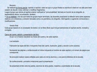 Revisión:
    Se realizará en forma parcial, capítulo a capítulo: cada vez que un grupo finaliza su escritura lo leerá en voz alta para tener
ocasión de discutir, incluir, eliminar o modificar fragmentos.
Luego el grupo que retoma el capítulo anterior verificará la “comunicabilidad” del texto en función de la ortografía, la
segmentación léxica, la puntuación, etcétera ;
Y, en su totalidad, una vez que todos los grupos hayan terminado, las docentes propiciarán la reflexión tanto sobre aspectos
relativos a la coherencia y cohesión textuales como a la gramática y la ortografía, interrogando o sugiriendo correcciones o
modificaciones.

       Versión final:
Cada grupo tipeará en un procesador de textos o en el Story Book (que incluye ilustraciones) el capítulo escrito, revisado y
corregido.

Cierre del cuento, edición y presentación del libro:
       Si aún no lo hicieron decidirán los títulos del cuento y de cada capítulo.

       Los ilustrarán.

       Fabricarán las tapas del libro: Incluyendo título del cuento, ilustración, grado y sección (como autores)

       Numerarán las páginas y confeccionarán el índice incluyendo el nombre de cada capítulo y el número de página que
       corresponda.

       Se procurará realizar copias anilladas para cada uno de los alumnos, y una para la biblioteca de la escuela.

       Se confeccionarán y enviarán invitaciones para la presentación.

       Se presentará el libro ante los padres, alumnos de otros grados, maestros y autoridades de la escuela.
 